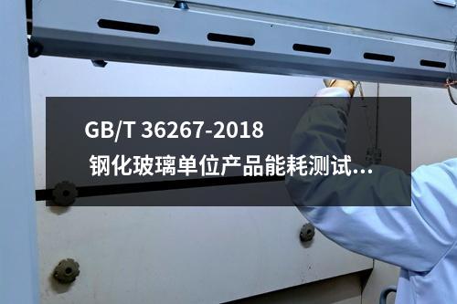 GB/T 36267-2018 钢化玻璃单位产品能耗测试方法